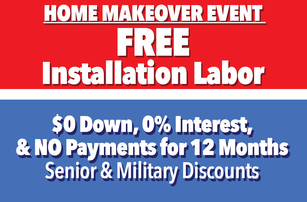 Home Makeover Event  FREE Installation Labor  $0 Down, 0% interest, & NO Payments 12months.Senior and Military Discounts.